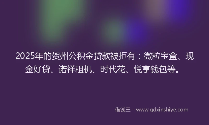 2025年的贺州公积金贷款被拒有：微粒宝盒、现金好贷、诺祥租机、时代花、悦享钱包等。