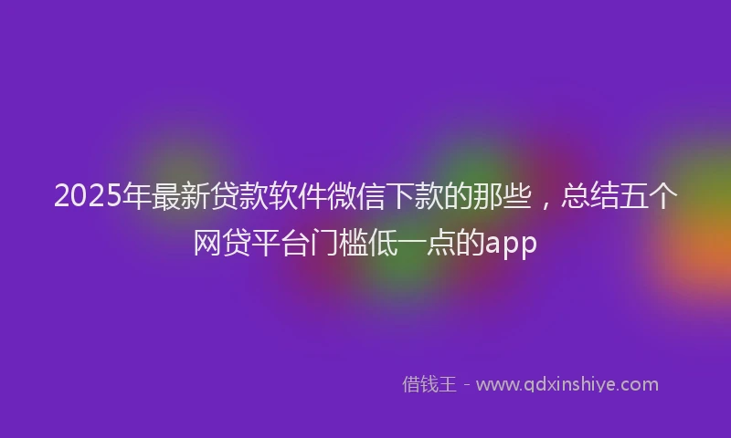 2025年最新贷款软件微信下款的那些，总结五个网贷平台门槛低一点的app