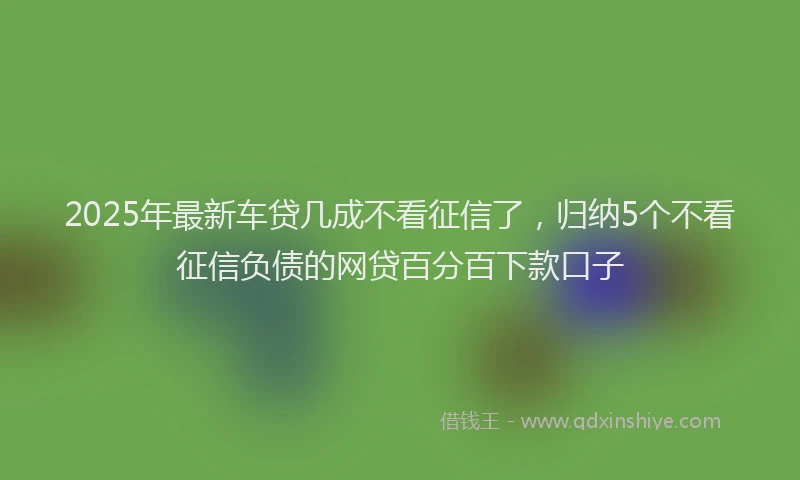 2025年最新车贷几成不看征信了，归纳5个不看征信负债的网贷百分百下款口子