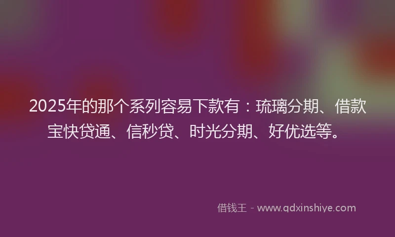 2025年的那个系列容易下款有：琉璃分期、借款宝快贷通、信秒贷、时光分期、好优选等。