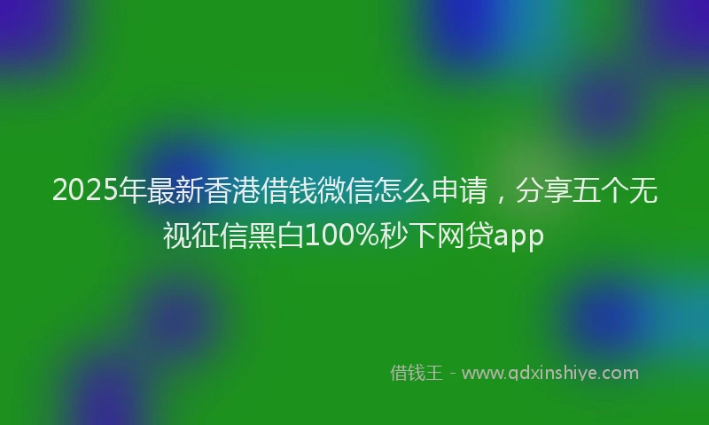 2025年最新香港借钱微信怎么申请，分享五个无视征信黑白100%秒下网贷app