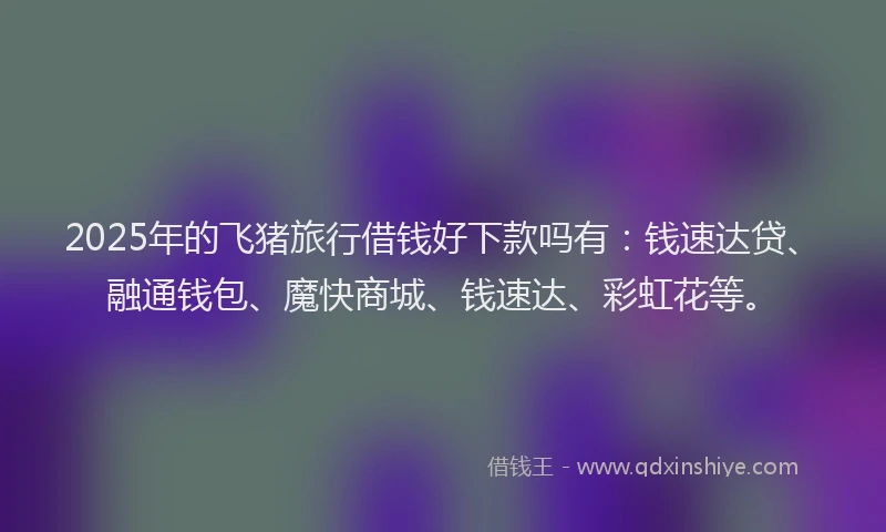 2025年的飞猪旅行借钱好下款吗有：钱速达贷、融通钱包、魔快商城、钱速达、彩虹花等。