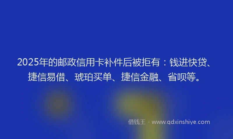 2025年的邮政信用卡补件后被拒有：钱进快贷、捷信易借、琥珀买单、捷信金融、省呗等。