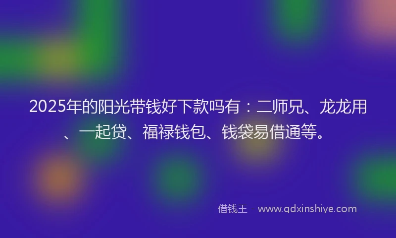 2025年的阳光带钱好下款吗有：二师兄、龙龙用、一起贷、福禄钱包、钱袋易借通等。