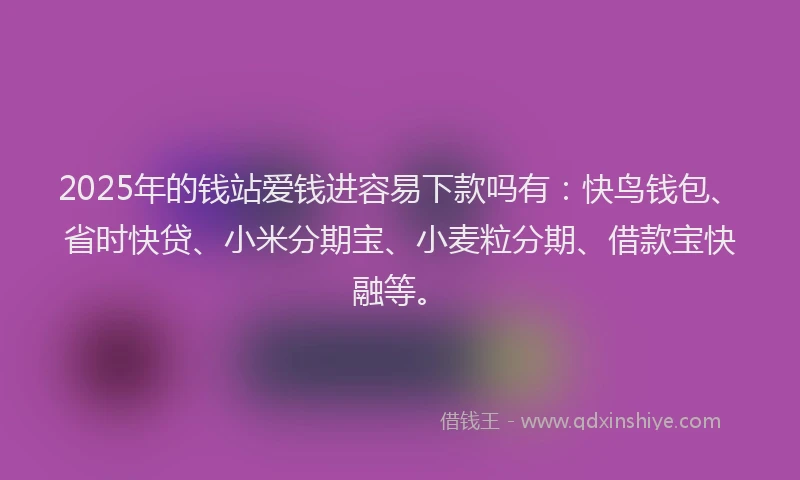 2025年的钱站爱钱进容易下款吗有：快鸟钱包、省时快贷、小米分期宝、小麦粒分期、借款宝快融等。