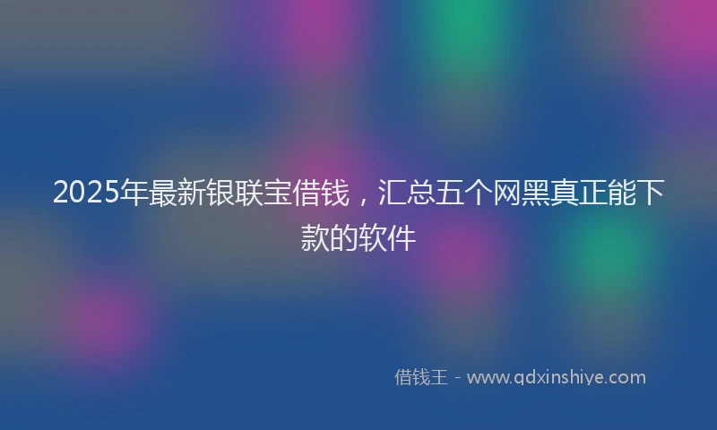2025年最新银联宝借钱，汇总五个网黑真正能下款的软件