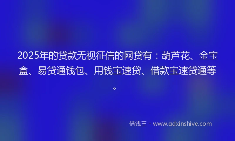 2025年的贷款无视征信的网贷有：葫芦花、金宝盒、易贷通钱包、用钱宝速贷、借款宝速贷通等。