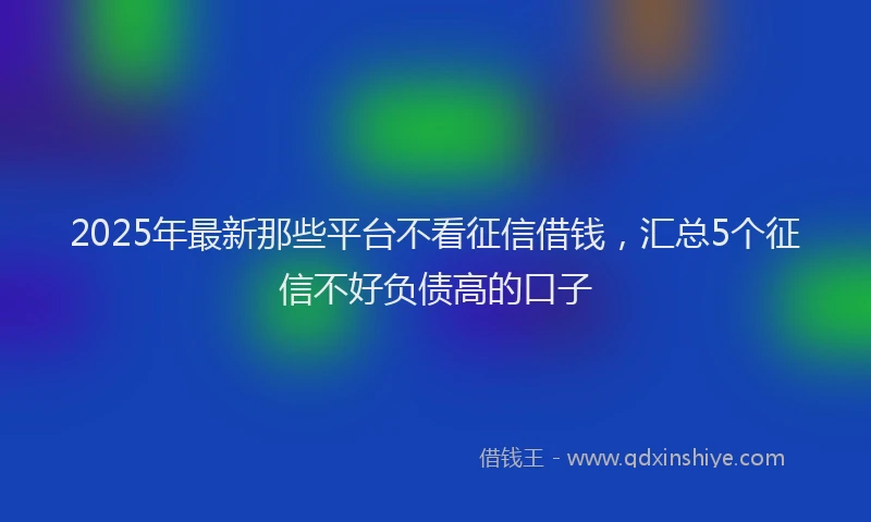 2025年最新那些平台不看征信借钱，汇总5个征信不好负债高的口子