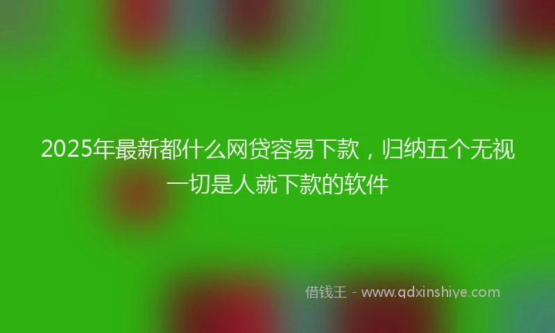 2025年最新都什么网贷容易下款，归纳五个无视一切是人就下款的软件