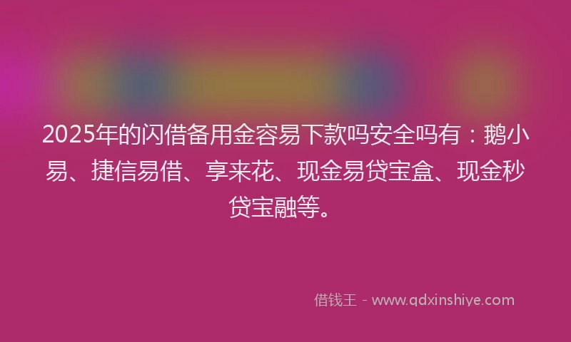 2025年的闪借备用金容易下款吗安全吗有：鹅小易、捷信易借、享来花、现金易贷宝盒、现金秒贷宝融等。