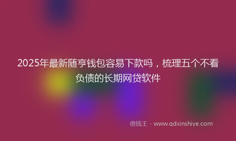 2025年最新随亨钱包容易下款吗,梳理五个不看负债的长期网贷软件