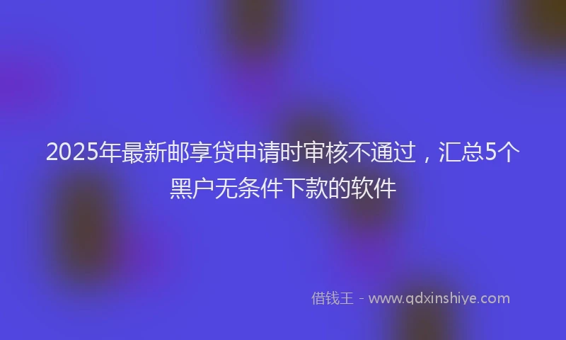 2025年最新邮享贷申请时审核不通过，汇总5个黑户无条件下款的软件