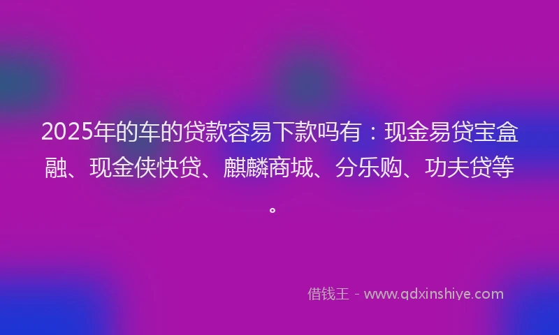 2025年的车的贷款容易下款吗有：现金易贷宝盒融、现金侠快贷、麒麟商城、分乐购、功夫贷等。