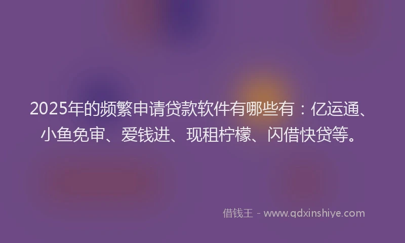 2025年的频繁申请贷款软件有哪些有：亿运通、小鱼免审、爱钱进、现租柠檬、闪借快贷等。