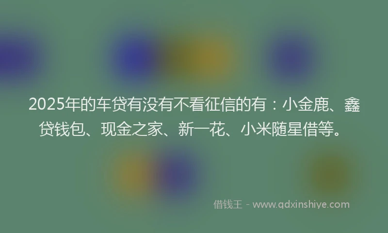 2025年的车贷有没有不看征信的有：小金鹿、鑫贷钱包、现金之家、新一花、小米随星借等。