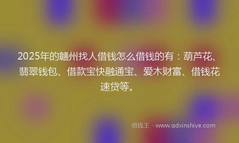 2025年的赣州找人借钱怎么借钱的有:葫芦花、翡翠钱包、借款宝快融通宝、爱木财富、借钱花速贷等。