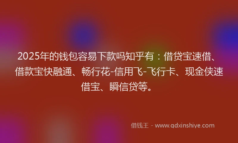2025年的钱包容易下款吗知乎有：借贷宝速借、借款宝快融通、畅行花-信用飞-飞行卡、现金侠速借宝、瞬信贷等。
