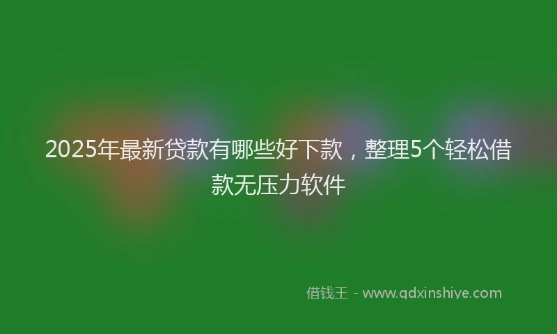 2025年最新贷款有哪些好下款，整理5个轻松借款无压力软件