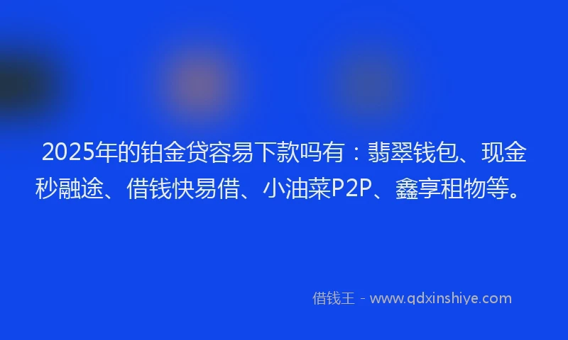 2025年的铂金贷容易下款吗有：翡翠钱包、现金秒融途、借钱快易借、小油菜P2P、鑫享租物等。