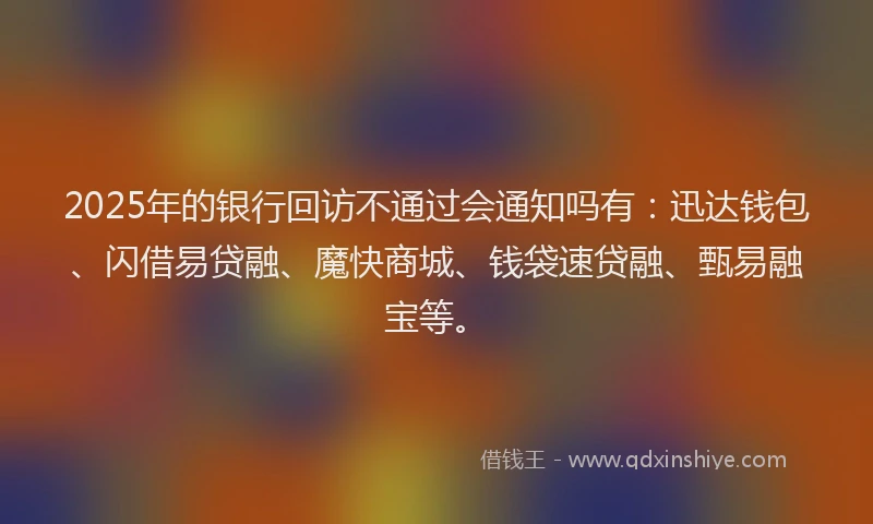 2025年的银行回访不通过会通知吗有：迅达钱包、闪借易贷融、魔快商城、钱袋速贷融、甄易融宝等。