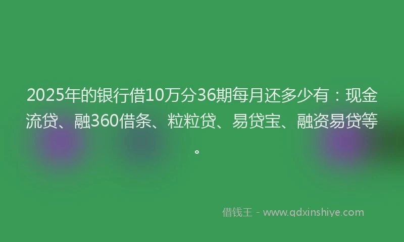 2025年的银行借10万分36期每月还多少有：现金流贷、融360借条、粒粒贷、易贷宝、融资易贷等。