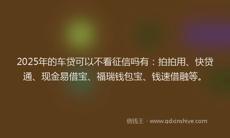 2025年的车贷可以不看征信吗有：拍拍用、快贷通、现金易借宝、福瑞钱包宝、钱速借融等。