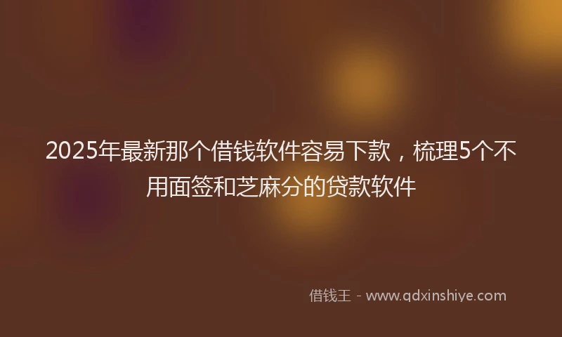 2025年最新那个借钱软件容易下款，梳理5个不用面签和芝麻分的贷款软件