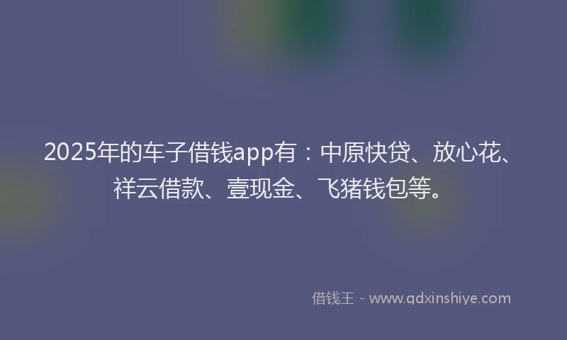 2025年的车子借钱app有：中原快贷、放心花、祥云借款、壹现金、飞猪钱包等。