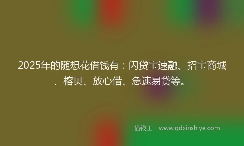 2025年的随想花借钱有：闪贷宝速融、招宝商城、榕贝、放心借、急速易贷等。