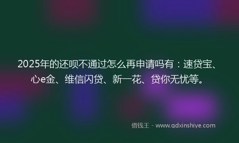 2025年的还呗不通过怎么再申请吗有：速贷宝、心e金、维信闪贷、新一花、贷你无忧等。