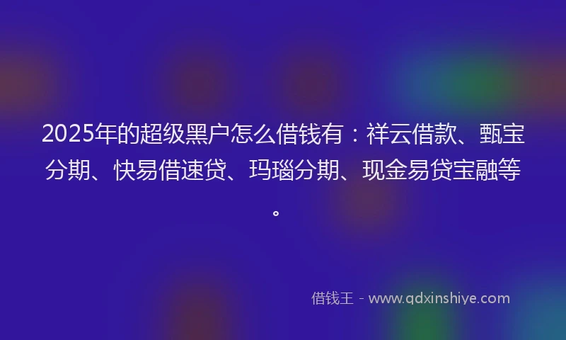 2025年的超级黑户怎么借钱有：祥云借款、甄宝分期、快易借速贷、玛瑙分期、现金易贷宝融等。