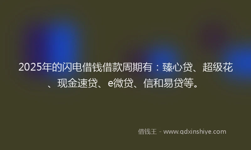 2025年的闪电借钱借款周期有：臻心贷、超级花、现金速贷、e微贷、信和易贷等。