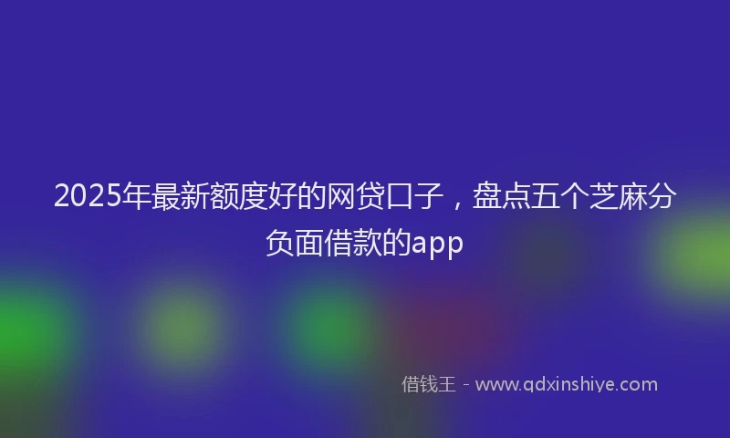 2025年最新额度好的网贷口子，盘点五个芝麻分负面借款的app