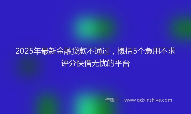 2025年最新金融贷款不通过，概括5个急用不求评分快借无忧的平台