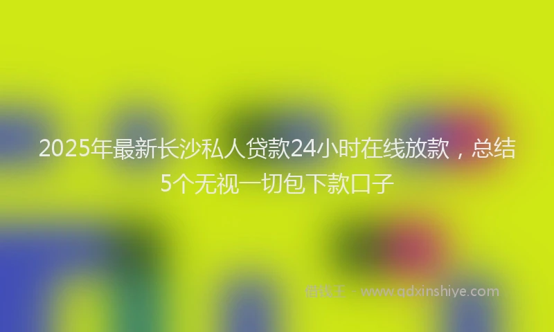 2025年最新长沙私人贷款24小时在线放款，总结5个无视一切包下款口子
