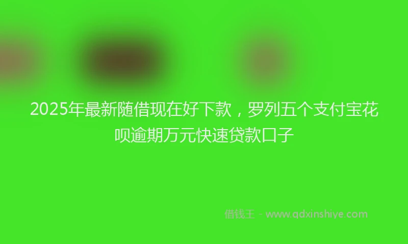 2025年最新随借现在好下款，罗列五个支付宝花呗逾期万元快速贷款口子