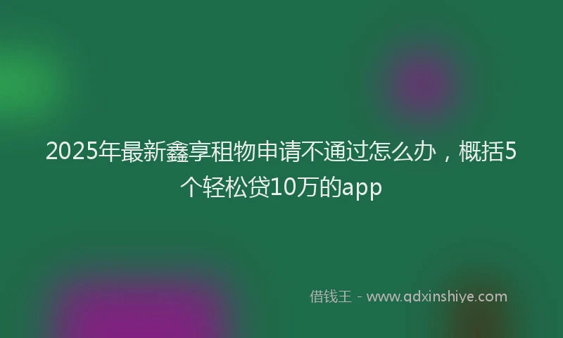 2025年最新鑫享租物申请不通过怎么办，概括5个轻松贷10万的app