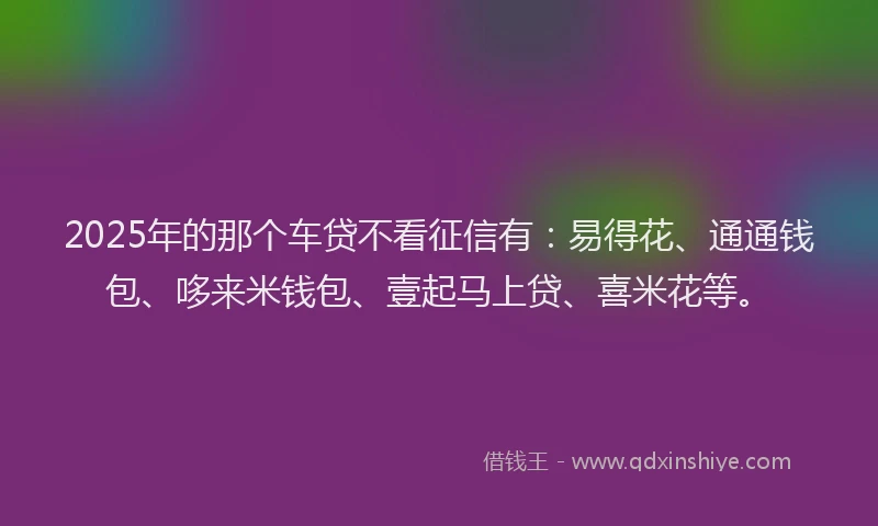 2025年的那个车贷不看征信有：易得花、通通钱包、哆来米钱包、壹起马上贷、喜米花等。