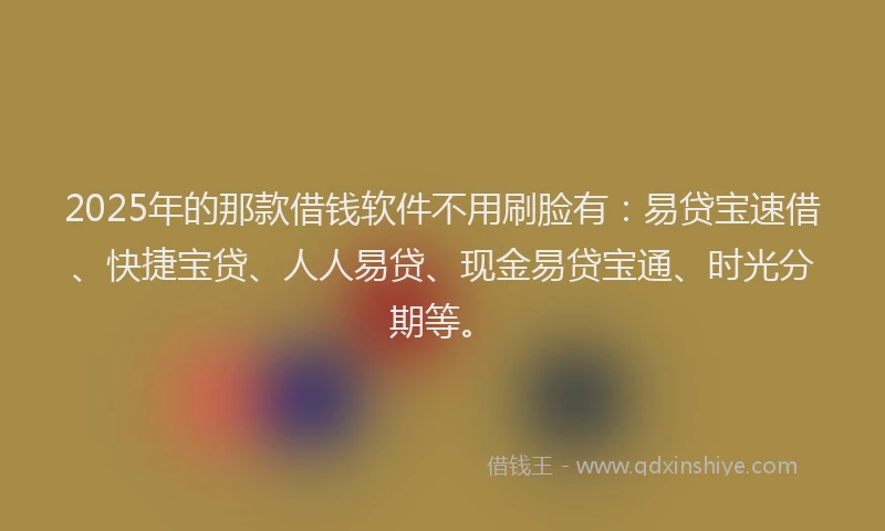 2025年的那款借钱软件不用刷脸有：易贷宝速借、快捷宝贷、人人易贷、现金易贷宝通、时光分期等。