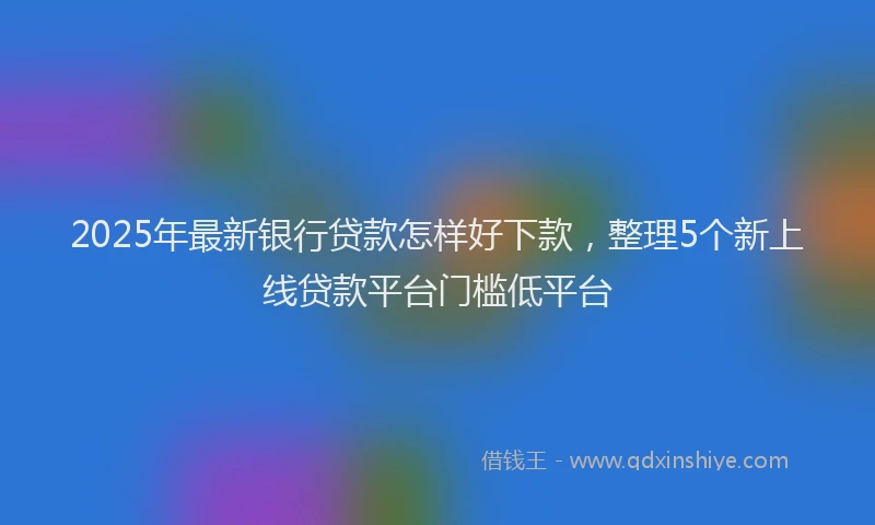 2025年最新银行贷款怎样好下款，整理5个新上线贷款平台门槛低平台