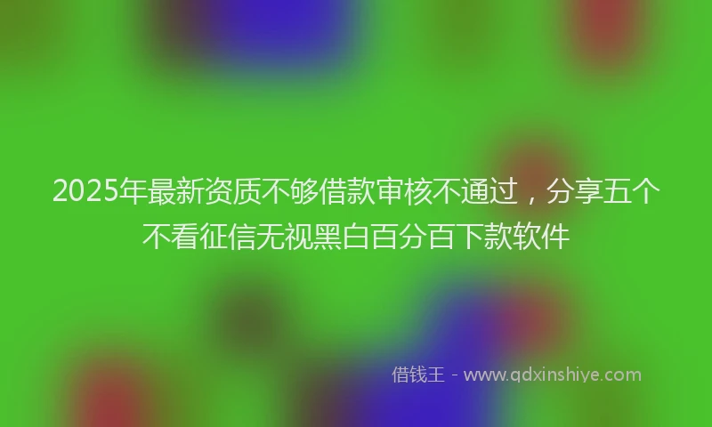 2025年最新资质不够借款审核不通过，分享五个不看征信无视黑白百分百下款软件
