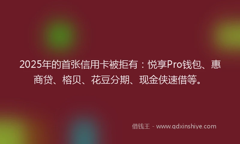 2025年的首张信用卡被拒有：悦享Pro钱包、惠商贷、榕贝、花豆分期、现金侠速借等。