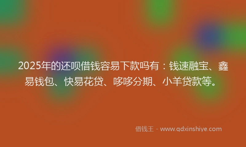 2025年的还呗借钱容易下款吗有：钱速融宝、鑫易钱包、快易花贷、哆哆分期、小羊贷款等。
