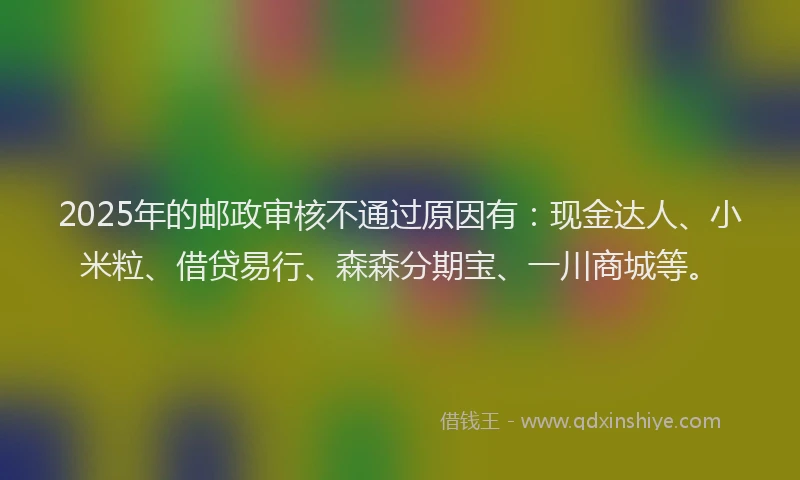 2025年的邮政审核不通过原因有：现金达人、小米粒、借贷易行、森森分期宝、一川商城等。