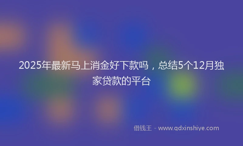 2025年最新马上消金好下款吗，总结5个12月独家贷款的平台