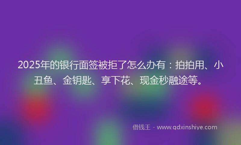 2025年的银行面签被拒了怎么办有：拍拍用、小丑鱼、金钥匙、享下花、现金秒融途等。