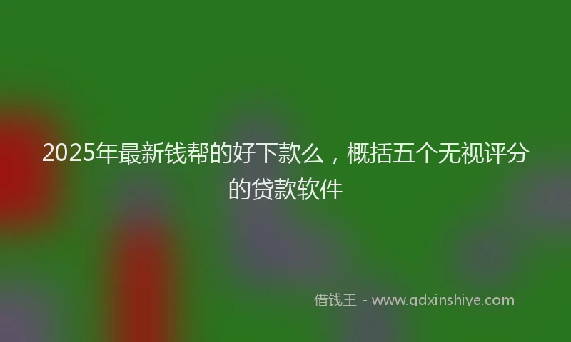 2025年最新钱帮的好下款么，概括五个无视评分的贷款软件