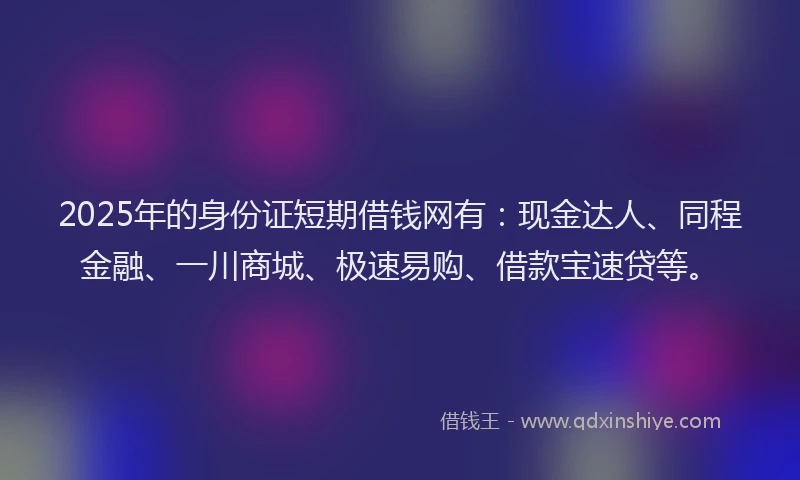2025年的身份证短期借钱网有：现金达人、同程金融、一川商城、极速易购、借款宝速贷等。