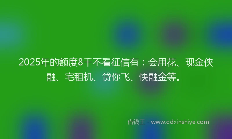 2025年的额度8千不看征信有：会用花、现金侠融、宅租机、贷你飞、快融金等。