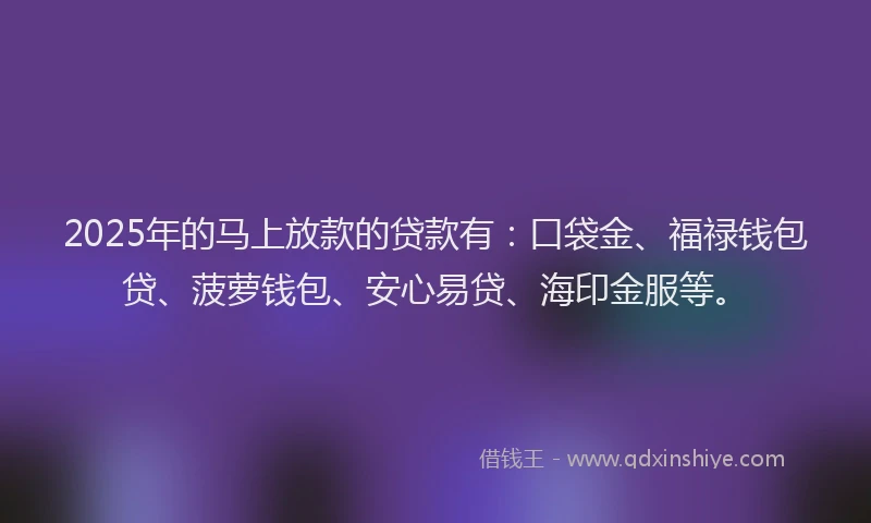 2025年的马上放款的贷款有：口袋金、福禄钱包贷、菠萝钱包、安心易贷、海印金服等。